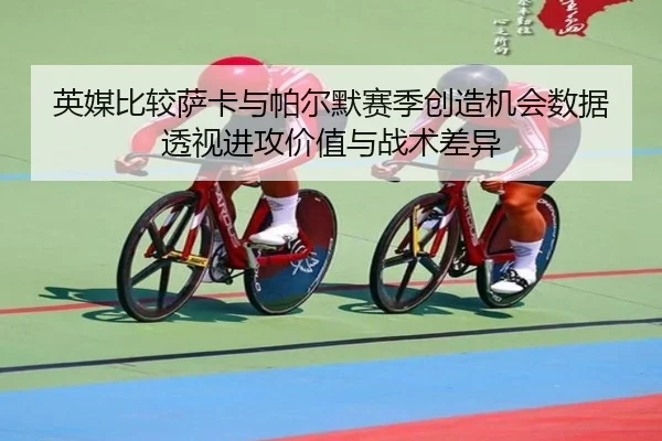 英媒比较萨卡与帕尔默赛季创造机会数据透视进攻价值与战术差异