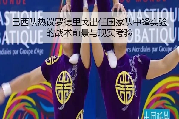 巴西队热议罗德里戈出任国家队中锋实验的战术前景与现实考验