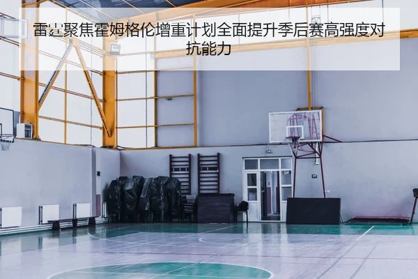雷霆聚焦霍姆格伦增重计划全面提升季后赛高强度对抗能力